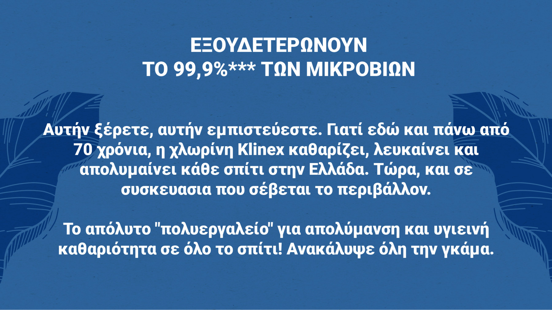 Αυτήν ξέρετε, αυτήν εμπιστεύεστε. Γιατί εδώ και πάνω από 70 χρόνια, η χλωρίνη Klinex καθαρίζει, λευκαίνει και απολυμαίνει κάθε σπίτι στην Ελλάδα. Τώρα, και σε συσκευασία που σέβεται το περιβάλλον.